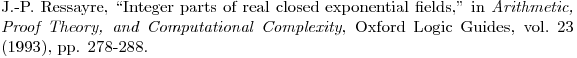 $\bibitem{R} J.-P.\ Ressayre, ``Integer parts of real closed exponential fields," in {\em Arithmetic, Proof Theory, and Computational Complexity}, Oxford Logic Guides, vol.\ 23 (1993), pp. 278-288.  $