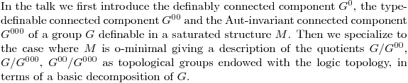 $In the talk we first introduce the definably connected component $G^{0}$, the type-definable connected component $G^{00}$ and the Aut-invariant connected component $G^{000}$ of a group $G$ definable in a saturated structure $M$. Then we specialize to the case where $M$ is o-minimal giving a description of the quotients $G/G^{00}$, $G/G^{000}$, $G^{00}/G^{000}$ as topological groups endowed with the logic topology, in terms of a basic decomposition of $G$.$