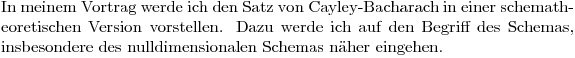 $In meinem Vortrag werde ich den Satz von Cayley-Bacharach in einer schematheoretischen Version vorstellen. Dazu werde ich auf den Begriff des Schemas, insbesondere des nulldimensionalen Schemas näher eingehen.$