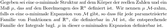 $Gegeben sei eine o-minimale Struktur auf dem Körper der reellen Zahlen und ein  Maß $\mu$, das auf den Borelmengen des $\mathbb{R}^n$ definiert ist. Wir nennen $\mu$ $\mathcal{M}$-zahm, falls es eine o-minimale Expansion von $\mathcal{M}$ gibt, so dass für jede parametrisierte Familie von Funktionen auf $\mathbb{R}^n$, die definierbar in $\mathcal{M}$ ist, die entsprechende Familie der Integrale bzgl. $\mu$ in dieser o-minimalen Expansion definierbar ist.$