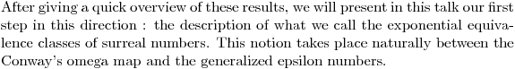 $After giving a quick overview of these results, we will present in this talk our first step in this direction : the description of what we call the exponential equivalence classes of surreal numbers. This notion takes place naturally between the Conway’s omega map and the generalized epsilon numbers.$