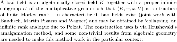 $A bad field is an algebraically closed field $K$ together with a proper infinite subgroup $U$ of the multiplicative group such that $(K,+,x,U)$ is a structure of finite Morley rank. In characteristic $0$, bad fields exist (joint work with Baudisch, Martin Pizarro and Wagner) and may be obtained by 'collapsing' an infinite rank analogue due to Poizat. The construction uses is via Hrushovski's amalgamation method, and some non-trivial results from algebraic geometry are needed to make this method work in the particular context:$